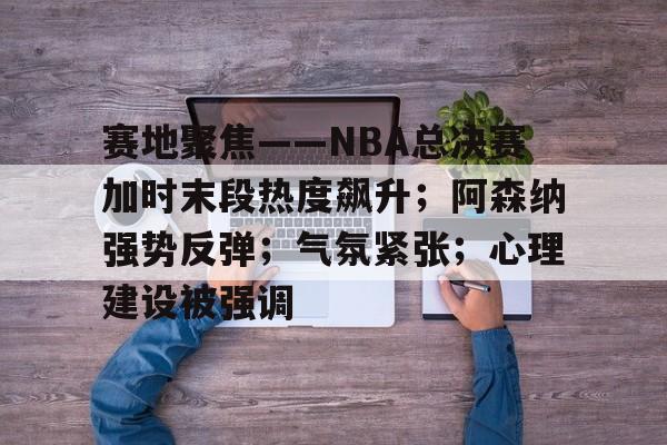 mk电竞入口 -赛地聚焦——NBA总决赛加时末段热度飙升；阿森纳强势反弹；气氛紧张；心理建设被强调的简单介绍