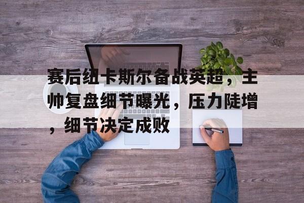 赛后纽卡斯尔备战英超，主帅复盘细节曝光，压力陡增，细节决定成败的简单介绍